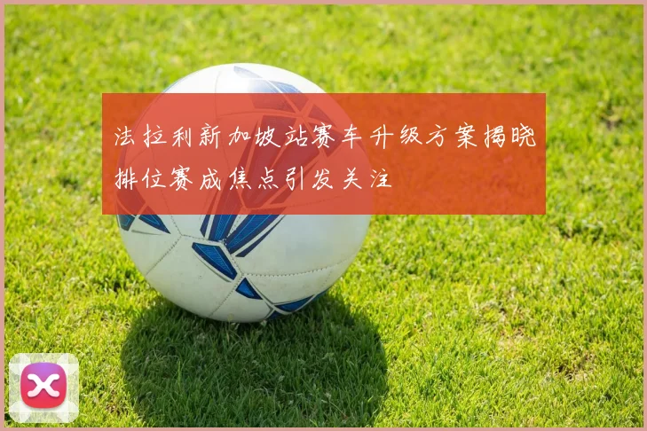 法拉利新加坡站赛车升级方案揭晓排位赛成焦点引发关注