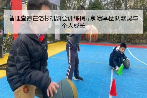 普理查德在洛杉矶聚会训练揭示新赛季团队默契与个人成长