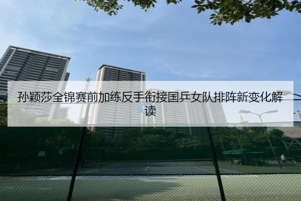 孙颖莎全锦赛前加练反手衔接国乒女队排阵新变化解读